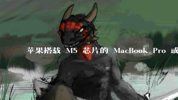 苹果搭载 M5 芯片的 MacBook Pro 或将于 2025 年秋推出，该产品应用了哪些新技术？