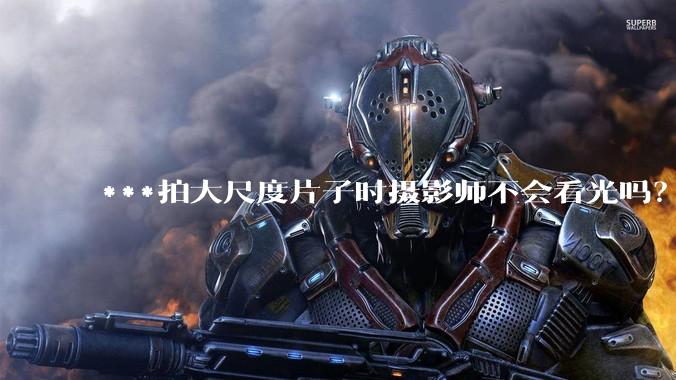 ***拍大尺度片子时摄影师不会看光吗？
