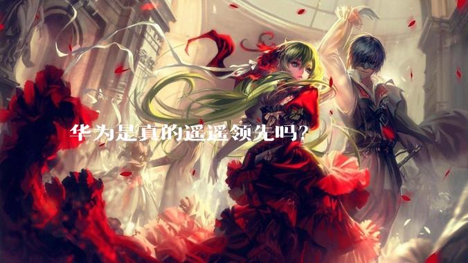 华为是真的遥遥领先吗？